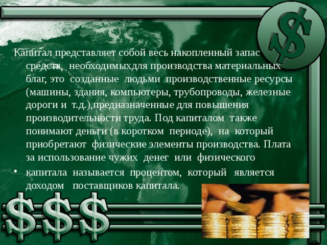 Капитал представляет собой весь накопленный запас средств, необходимыхдля производства материальных благ, это созданные людьми производственные ресурсы (машины, здания, компьютеры, трубопроводы, железные дороги и т.д.),предназначенные для повышения производительности труда. Под капиталом также понимают деньги (в коротком периоде), на который приобретают физические элементы производства. Плата за использование чужих денег или физического капитала называется процентом, который является доходом поставщиков капитала.  