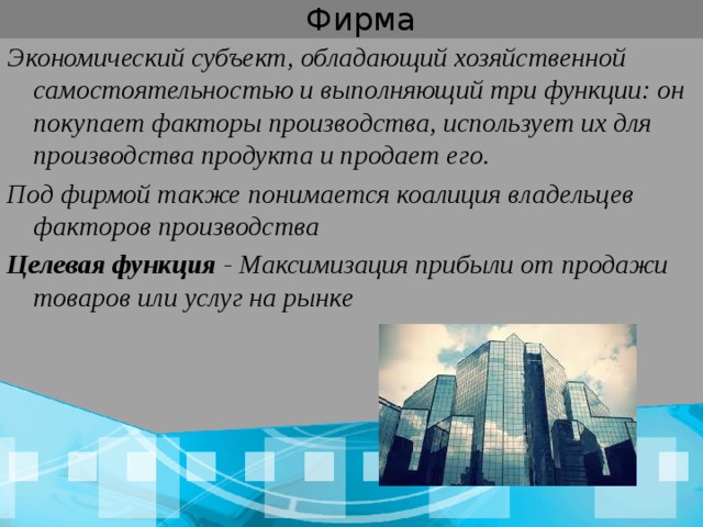  Фирма Экономический субъект, обладающий хозяйственной самостоятельностью и выполняющий три функции: он покупает факторы производства, использует их для производства продукта и продает его. Под фирмой также понимается коалиция владельцев факторов производства Целевая функция - Максимизация прибыли от продажи товаров или услуг на рынке 