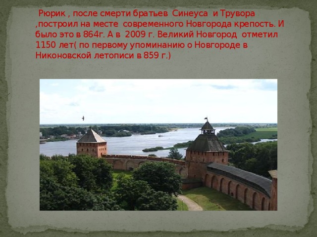  Рюрик , после смерти братьев Синеуса и Трувора ,построил на месте современного Новгорода крепость. И было это в 864г. А в 2009 г. Великий Новгород отметил 1150 лет( по первому упоминанию о Новгороде в Никоновской летописи в 859 г.) 