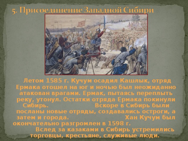  Летом 1585 г. Кучум осадил Кашлык, отряд Ермака отошел на юг и ночью был неожиданно атакован врагами. Ермак, пытаясь переплыть реку, утонул. Остатки отряда Ермака покинули Сибирь. Вскоре в Сибирь были посланы новые отряды, создавались остроги, а затем и города. Хан Кучум был окончательно разгромлен в 1598 г. Вслед за казаками в Сибирь устремились торговцы, крестьяне, служивые люди. 