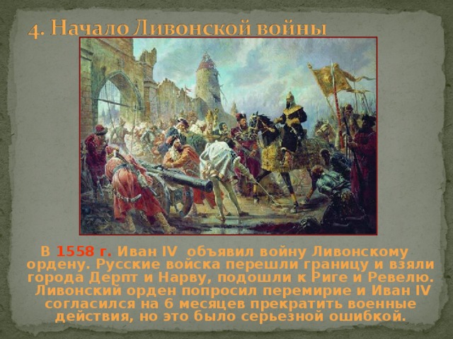 В 1558 г. Иван IV объявил войну Ливонскому ордену. Русские войска перешли границу и взяли города Дерпт и Нарву, подошли к Риге и Ревелю. Ливонский орден попросил перемирие и Иван IV согласился на 6 месяцев прекратить военные действия, но это было серьезной ошибкой. 