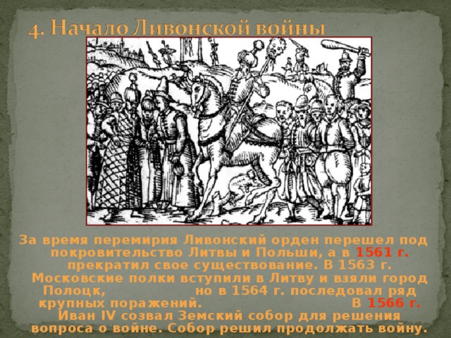 За время перемирия Ливонский орден перешел под покровительство Литвы и Польши, а в 1561 г. прекратил свое существование. В 1563 г. Московские полки вступили в Литву и взяли город Полоцк, но в 1564 г. последовал ряд крупных поражений. В 1566 г. Иван IV созвал Земский собор для решения вопроса о войне. Собор решил продолжать войну. 
