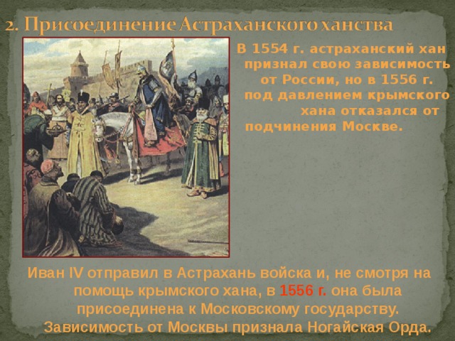 В 1554 г. астраханский хан признал свою зависимость от России, но в 1556 г. под давлением крымского хана отказался от подчинения Москве. Иван IV отправил в Астрахань войска и, не смотря на помощь крымского хана, в 1556 г. она была присоединена к Московскому государству. Зависимость от Москвы признала Ногайская Орда. 