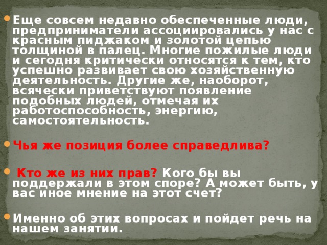 Еще совсем недавно обеспеченные люди, предприниматели ассоциировались у нас с красным пиджаком и золотой цепью толщиной в палец. Многие пожилые люди и сегодня критически относятся к тем, кто успешно развивает свою хозяйственную деятельность. Другие же, наоборот, всячески приветствуют появление подобных людей, отмечая их работоспособность, энергию, самостоятельность.  Чья же позиция более справедлива?   Кто же из них прав? Кого бы вы поддержали в этом споре? А может быть, у вас иное мнение на этот счет?  Именно об этих вопросах и пойдет речь на нашем занятии. 