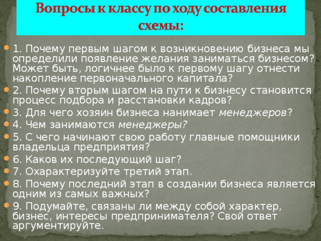 1. Почему первым шагом к возникновению бизнеса мы определили появление желания заниматься бизнесом? Может быть, логичнее было к первому шагу отнести накопление первоначального капитала? 2. Почему вторым шагом на пути к бизнесу становится процесс подбора и расстановки кадров? 3. Для чего хозяин бизнеса нанимает менеджеров ? 4. Чем занимаются менеджеры? 5. С чего начинают свою работу главные помощники владельца предприятия? 6. Каков их последующий шаг? 7. Охарактеризуйте третий этап. 8. Почему последний этап в создании бизнеса является одним из самых важных? 9. Подумайте, связаны ли между собой характер, бизнес, интересы предпринимателя? Свой ответ аргументируйте. 