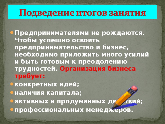 Предпринимателями не рождаются. Чтобы успешно освоить предпринимательство и бизнес, необходимо приложить много усилий и быть готовым к преодолению трудностей. Организация бизнеса требует: конкретных идей; наличия капитала; активных и продуманных действий; профессиональных менеджеров.  