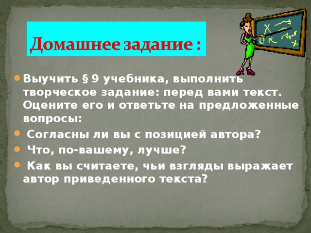 Выучить  § 9 учебника, выполнить творческое задание: перед вами текст. Оцените его и ответьте на предложенные вопросы:  Согласны ли вы с позицией автора?  Что, по-вашему, лучше?  Как вы считаете, чьи взгляды выражает автор приведенного текста? 