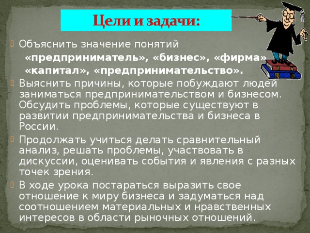 Объяснить значение понятий  «предприниматель», «бизнес», «фирма»,  «капитал», «предпринимательство».  Выяснить причины, которые побуждают людей заниматься предпринимательством и бизнесом. Обсудить проблемы, которые существуют в развитии предпринимательства и бизнеса в России. Продолжать учиться делать сравнительный анализ, решать проблемы, участвовать в дискуссии, оценивать события и явления с разных точек зрения. В ходе урока постараться выразить свое отношение к миру бизнеса и задуматься над соотношением материальных и нравственных интересов в области рыночных отношений. 