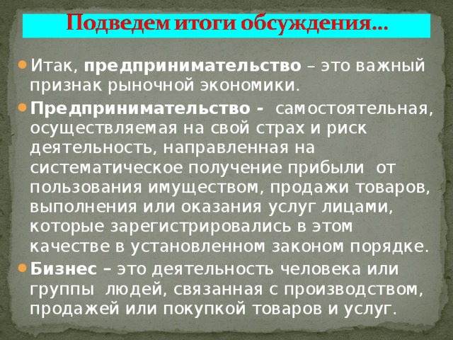 Итак, предпринимательство – это важный признак рыночной экономики. Предпринимательство - самостоятельная, осуществляемая на свой страх и риск деятельность, направленная на систематическое получение прибыли от пользования имуществом, продажи товаров, выполнения или оказания услуг лицами, которые зарегистрировались в этом качестве в установленном законом порядке. Бизнес – это деятельность человека или группы людей, связанная с производством, продажей или покупкой товаров и услуг. 