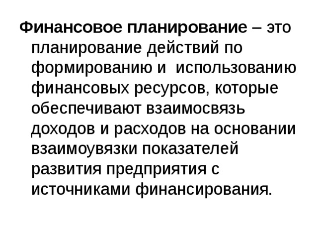 Финансовое планирование – это планирование действий по формированию и использованию финансовых ресурсов, которые обеспечивают взаимосвязь доходов и расходов на основании взаимоувязки показателей развития предприятия с источниками финансирования. 