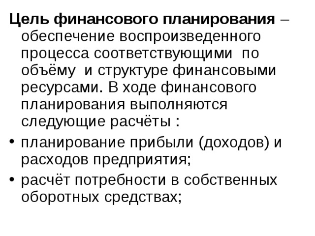 Цель финансового планирования – обеспечение воспроизведенного процесса соответствующими по объёму и структуре финансовыми ресурсами. В ходе финансового планирования выполняются следующие расчёты : планирование прибыли (доходов) и расходов предприятия; расчёт потребности в собственных оборотных средствах; 