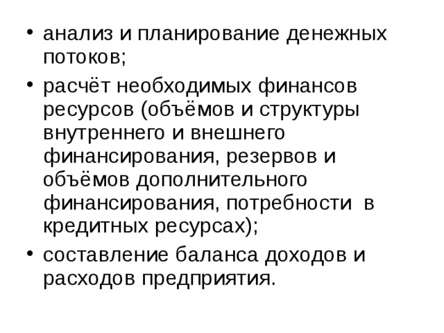 анализ и планирование денежных потоков; расчёт необходимых финансов ресурсов (объёмов и структуры внутреннего и внешнего финансирования, резервов и объёмов дополнительного финансирования, потребности в кредитных ресурсах); составление баланса доходов и расходов предприятия.  