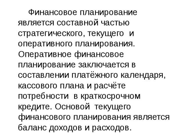  Финансовое планирование является составной частью стратегического, текущего и оперативного планирования. Оперативное финансовое планирование заключается в составлении платёжного календаря, кассового плана и расчёте потребности в краткосрочном кредите. Основой текущего финансового планирования является баланс доходов и расходов. 