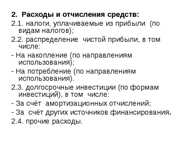 2. Расходы и отчисления средств: 2.1. налоги, уплачиваемые из прибыли (по видам налогов); 2.2. распределение чистой прибыли, в том числе: - На накопление (по направлениям использования); - На потребление (по направлениям использования). 2.3. долгосрочные инвестиции (по формам инвестиций), в том числе: - За счёт амортизационных отчислений; - За  счёт других источников  финансирования . 2.4. прочие расходы. 