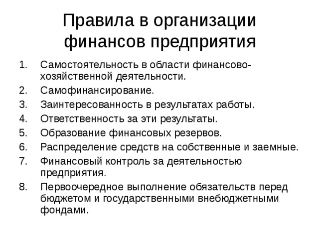 Правила в организации финансов предприятия Самостоятельность в области финансово-хозяйственной деятельности. Самофинансирование. Заинтересованность в результатах работы. Ответственность за эти результаты. Образование финансовых резервов. Распределение средств на собственные и заемные. Финансовый контроль за деятельностью предприятия. Первоочередное выполнение обязательств перед бюджетом и государственными внебюджетными фондами. 