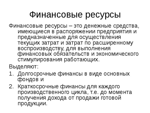 Финансовые ресурсы – это денежные средства, имеющиеся в распоряжении предприятия и предназначенные для осуществления текущих затрат и затрат по расширенному воспроизводству, для выполнения финансовых обязательств и экономического стимулирования работающих. Выделяют: Долгосрочные финансы в виде основных фондов и Краткосрочные финансы для каждого производственного цикла, т.е. до момента получения дохода от продажи готовой продукции. 