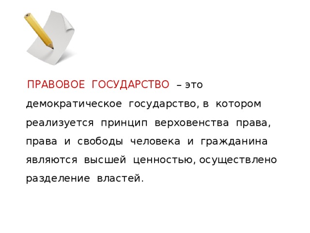  ПРАВОВОЕ ГОСУДАРСТВО – это демократическое государство, в котором реализуется принцип верховенства права, права и свободы человека и гражданина являются высшей ценностью, осуществлено разделение властей. 