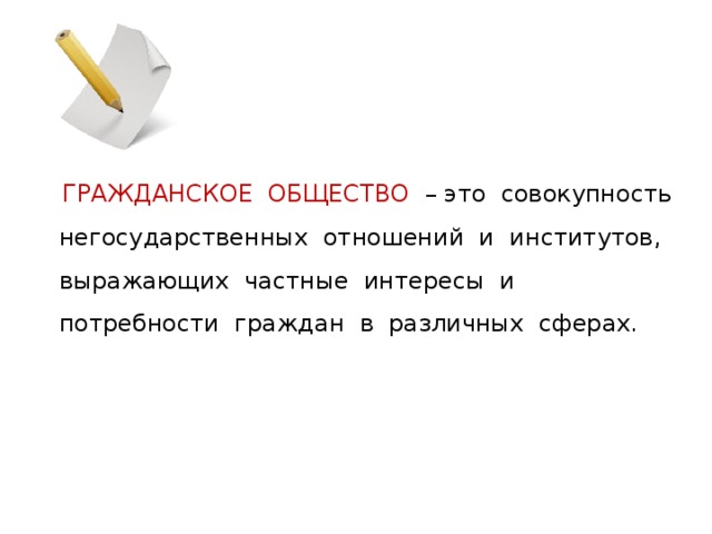  ГРАЖДАНСКОЕ ОБЩЕСТВО – это совокупность негосударственных отношений и институтов, выражающих частные интересы и потребности граждан в различных сферах. 