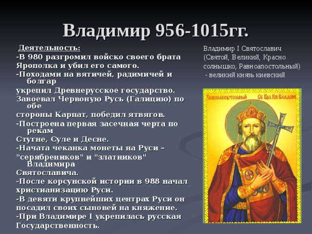 Владимир 956-1015гг.  Деятельность: -В 980 разгромил войско своего брата Ярополка и убил его самого. -Походами на вятичей, радимичей и болгар укрепил Древнерусское государство. Завоевал Червоную Русь (Галицию) по обе стороны Карпат, победил ятвягов. -Построена первая засечная черта по рекам Стугне, Суле и Десне. -Начата чеканка монеты на Руси – 