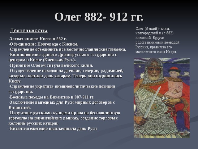 Олег 882- 912 гг. Олег (Вещий)- князь новгородский и (с 882) киевский. Будучи родственником и воеводой Рюрика, правил за его малолетнего сына Игоря.  Деятельность: -Захват князем Киева в 882 г. -Объединение Новгорода с Киевом. -Стремление объединить все восточнославянские племена. -Возникновение единого Древне­русского государства с центром в Киеве (Киевская Русь). -Принятие Олегом титула великого князя. -Осуществление походов на древлян, северян, радимичей, которые платили дань хазарам. Теперь они подчинились Киеву -Стремление укрепить внешнеполитические позиции государства. -Военные походы на Византию в 907-911 гг. -Заключение выгодных для Руси мирных договоров с Византией. -Получение русскими купцами права на беспошлинную торговлю на византийских рынках, создание торговых колоний русских купцов. -Византия ежегодно выплачивала дань Руси  
