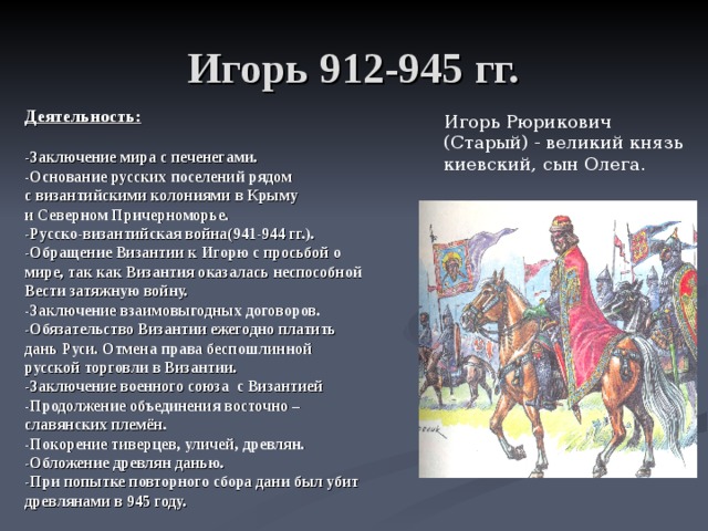 Игорь 912-945 гг. Деятельность:  -Заключение мира с печенегами. -Основание русских поселений рядом с византийскими колониями в Крыму и Северном Причерноморье. -Русско-византийская война(941-944 гг.). -Обращение Византии к Игорю с просьбой о мире, так как Византия оказалась неспособной Вести затяжную войну. -Заключение взаимовыгодных договоров. -Обязательство Византии ежегодно платить дань Руси. Отмена права беспошлинной русской торговли в Византии. -Заключение военного союза с Византией -Продолжение объединения восточно – славянских племён. -Покорение тиверцев, уличей, древлян. -Обложение древлян данью. -При попытке повторного сбора дани был убит древлянами в 945 году.   Игорь Рюрикович (Старый) - великий князь киевский, сын Олега. 