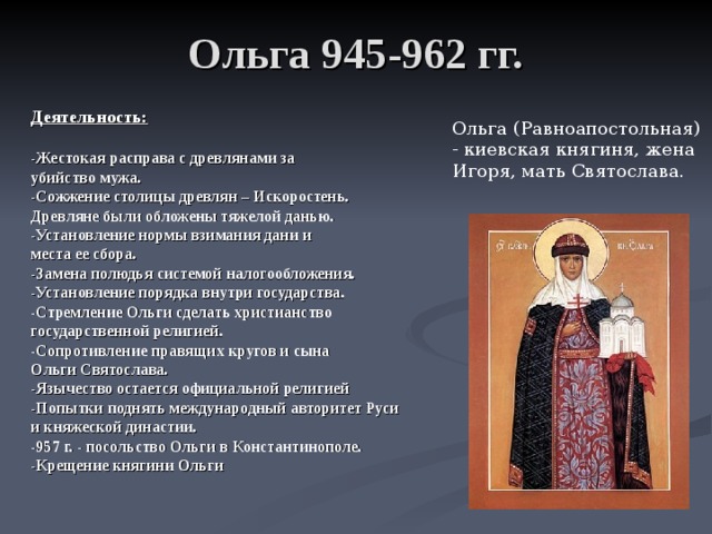 Ольга 945-962 гг. Деятельность:  -Жестокая расправа с древлянами за убийство мужа. -Сожжение столицы древлян – Искоростень. Древляне были обложены тяжелой данью. -Установление нормы взимания дани и места ее сбора. -Замена полюдья системой налогообложения. -Установление порядка внутри государства. -Стремление Ольги сделать христианство государственной религией. -Сопротивление правящих кругов и сына Ольги Святослава. -Язычество остается официальной религией -Попытки поднять международный авторитет Руси и княжеской династии. -957 г. - посольство Ольги в Константинополе. -Крещение княгини Ольги Ольга (Равноапостольная) - киевская княгиня, жена Игоря, мать Святослава. 