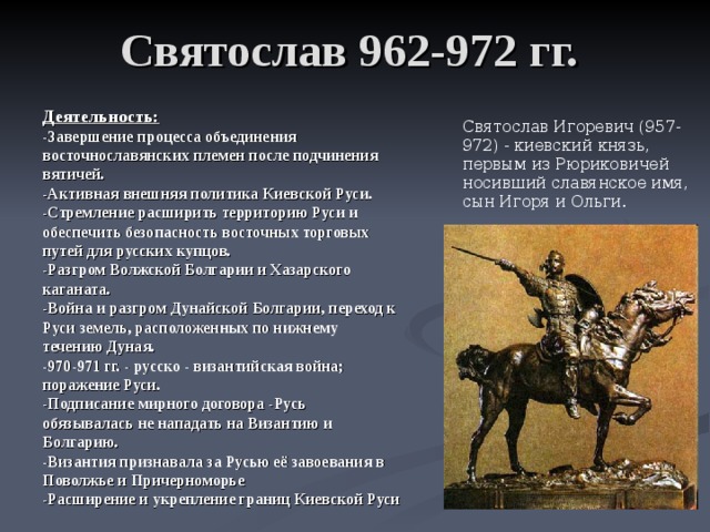 Святослав 962-972 гг. Деятельность: -Завершение процесса объединения восточнославянских племен после подчинения вятичей. -Активная внешняя политика Киевской Руси. -Стремление расширить территорию Руси и обеспечить безопасность восточных торговых путей для русских купцов. -Разгром Волжской Болгарии и Хазарского каганата. -Война и разгром Дунайской Болгарии, переход к Руси земель, расположенных по нижнему течению Дуная. -970-971 гг. - русско - византийская война; поражение Руси. -Подписание мирного договора -Русь обязывалась не нападать на Византию и Болгарию. -Византия признавала за Русью её завоевания в Поволжье и Причерноморье -Расширение и укрепление границ Киевской Руси   Святослав Игоревич (957-972) - киевский князь, первым из Рюриковичей носивший славянское имя, сын Игоря и Ольги. 