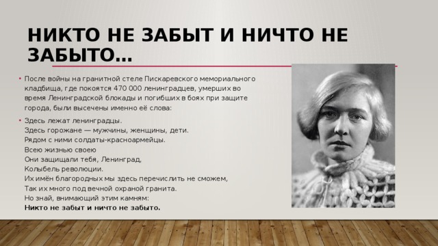 Никто не забыт и ничто не забыто… После войны на гранитной стеле Пискаревского мемориального кладбища, где покоятся 470 000 ленинградцев, умерших во время Ленинградской блокады и погибших в боях при защите города, были высечены именно её слова: Здесь лежат ленинградцы.  Здесь горожане — мужчины, женщины, дети.  Рядом с ними солдаты-красноармейцы.  Всею жизнью своею  Они защищали тебя, Ленинград,  Колыбель революции.  Их имён благородных мы здесь перечислить не сможем,  Так их много под вечной охраной гранита.  Но знай, внимающий этим камням:  Никто не забыт и ничто не забыто. 