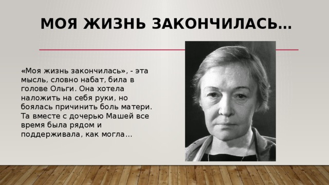 Моя жизнь закончилась…   «Моя жизнь закончилась», - эта мысль, словно набат, била в голове Ольги. Она хотела наложить на себя руки, но боялась причинить боль матери. Та вместе с дочерью Машей все время была рядом и поддерживала, как могла…   