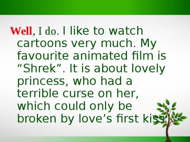 Well , I do. I like to watch cartoons very much. My favourite animated film is “Shrek”. It is about lovely princess, who had a terrible curse on her, which could only be broken by love’s first kiss . 