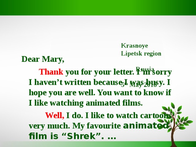   Krasnoye  Lipetsk region Russia   5 th May 2018       Dear Mary,  Thank  you for your letter. I’m sorry I haven’t written because I was busy.  I hope you are well. You want to know if I like watching animated films.   Well,  I do. I like to watch cartoons very much. My favourite animated film is “Shrek”. … 