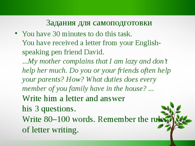 Задания для самоподготовки You have 30 minutes to do this task.  You have received a letter from your English-speaking pen friend David.  ... My mother complains that I am lazy and don’t help her much. Do you or your friends often help your parents? How? What duties does every member of you family have in the house? ...  Write him a letter and answer his 3 questions.  Write 80–100 words. Remember the rules of letter writing. 