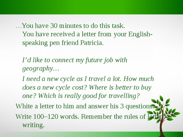 … You have 30 minutes to do this task.  You have received a letter from your English-speaking pen friend Patricia.     I’d like to connect my future job with geography…  I need a new cycle as I travel a lot. How much does a new cycle cost? Where is better to buy one? Which is really good for travelling? White a letter to him and answer his 3 questions. Write 100 – 120 words. Remember the rules of letter writing. 