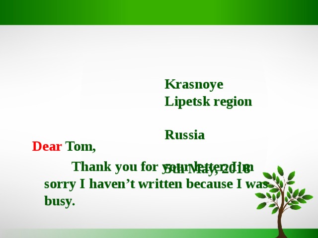    Krasnoye  Lipetsk region  Russia   5th May, 2018   Dear Tom,  Thank you for your letter. I’m sorry I haven’t written because I was busy.  