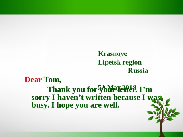     Krasnoye  Lipetsk region Russia   5 th May, 201 8    Dear Tom,  Thank you for your letter. I’m sorry I haven’t written because I was busy. I hope you are well.  
