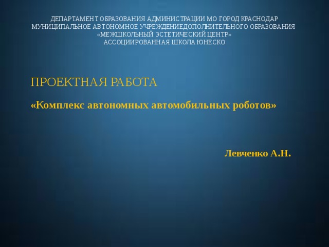 ДЕПАРТАМЕНТ ОБРАЗОВАНИЯ АДМИНИСТРАЦИИ МО ГОРОД КРАСНОДАР  МУНИЦИПАЛЬНОЕ АВТОНОМНОЕ УЧРЕЖДЕНИЕДОПОЛНИТЕЛЬНОГО ОБРАЗОВАНИЯ  «МЕЖШКОЛЬНЫЙ ЭСТЕТИЧЕСКИЙ ЦЕНТР»  АССОЦИИРОВАННАЯ ШКОЛА ЮНЕСКО ПРОЕКТНАЯ РАБОТА «Комплекс автономных автомобильных роботов» Левченко А.Н. 