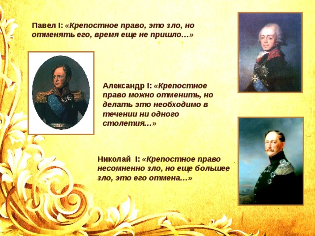 Павел I: «Крепостное право, это зло, но отменять его, время еще не пришло…» Александр I: «Крепостное право можно отменить, но делать это необходимо в течении ни одного столетия…» Николай I: «Крепостное право несомненно зло, но еще большее зло, это его отмена…» 