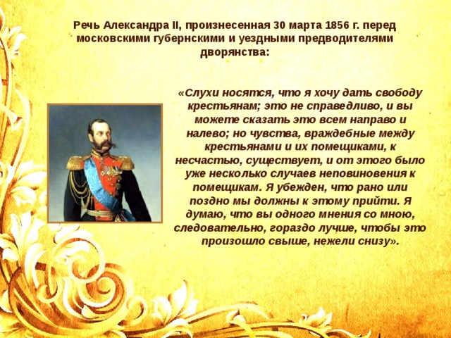 Речь Александра II, произнесенная 30 марта 1856 г. перед московскими губернскими и уездными предводителями дворянства: «Слухи носятся, что я хочу дать свободу крестьянам; это не справедливо, и вы можете сказать это всем направо и налево; но чувства, враждебные между крестьянами и их помещиками, к несчастью, существует, и от этого было уже несколько случаев неповиновения к помещикам. Я убежден, что рано или поздно мы должны к этому прийти. Я думаю, что вы одного мнения со мною, следовательно, гораздо лучше, чтобы это произошло свыше, нежели снизу». 