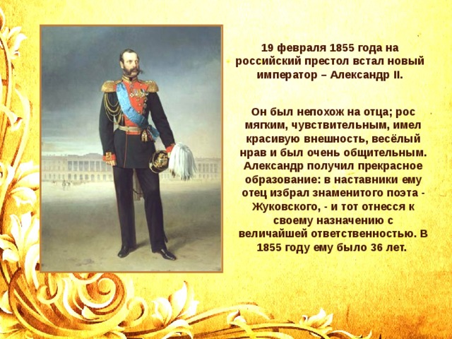 19 февраля 1855 года на российский престол встал новый император – Александр II . Он был непохож на отца; рос мягким, чувствительным, имел красивую внешность, весёлый нрав и был очень общительным. Александр получил прекрасное образование: в наставники ему отец избрал знаменитого поэта - Жуковского, - и тот отнесся к своему назначению с величайшей ответственностью. В 1855 году ему было 36 лет. 