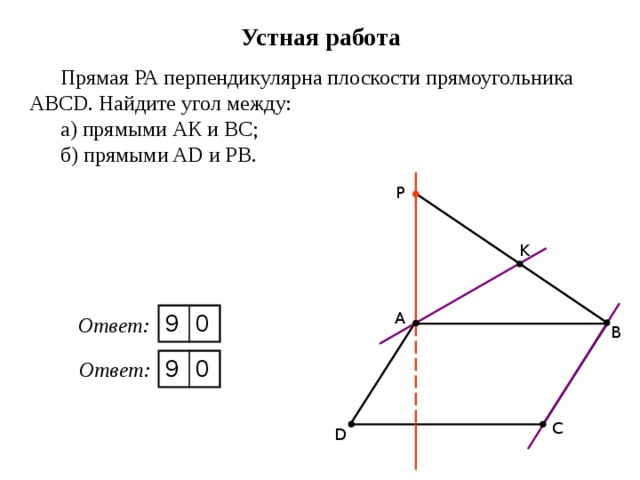 Устная работа Прямая РА перпендикулярна плоскости прямоугольника АBCD. Найдите угол между: а) прямыми АК и ВС; б) прямыми AD и РВ. P K А 9 0 Ответ: В 9 0 Ответ: С D 