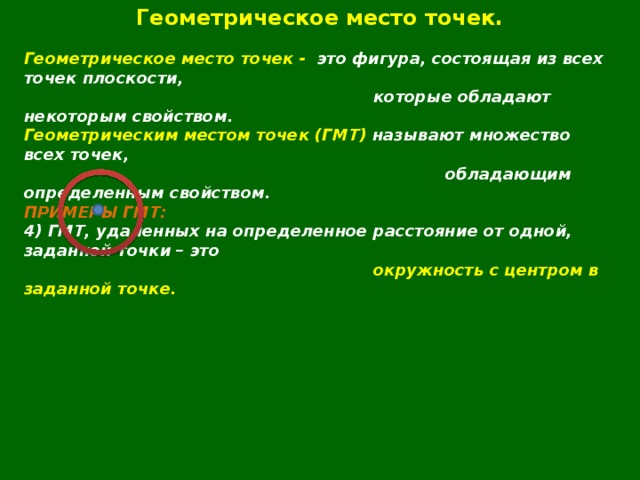 Геометрическое место точек.  Геометрическое место точек - это фигура, состоящая из всех точек плоскости,  которые обладают некоторым свойством. Геометрическим местом точек (ГМТ) называют множество всех точек,  обладающим определенным свойством. ПРИМЕРЫ ГМТ: 4) ГМТ, удаленных на определенное расстояние от одной, заданной точки – это  окружность с центром в заданной точке.       