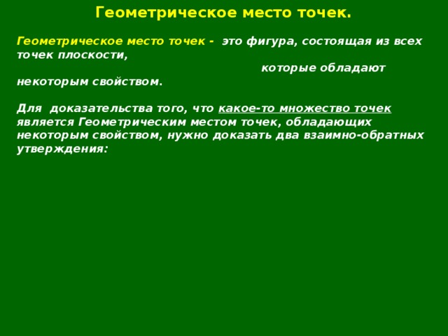 Геометрическое место точек.  Геометрическое место точек - это фигура, состоящая из всех точек плоскости,  которые обладают некоторым свойством.  Для  доказательства того, что какое-то множество точек является Геометрическим местом точек, обладающих некоторым свойством, нужно доказать два взаимно-обратных утверждения:  