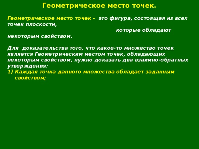 Геометрическое место точек.  Геометрическое место точек - это фигура, состоящая из всех точек плоскости,  которые обладают некоторым свойством.  Для  доказательства того, что какое-то множество точек является Геометрическим местом точек, обладающих некоторым свойством, нужно доказать два взаимно-обратных утверждения: Каждая точка данного множества обладает заданным свойством;  