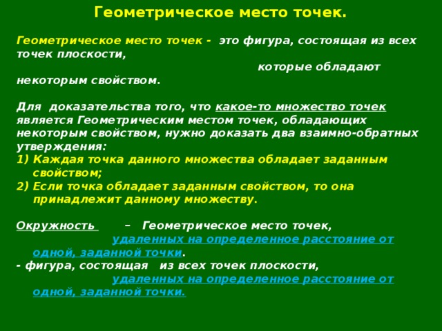 Геометрическое место точек.  Геометрическое место точек - это фигура, состоящая из всех точек плоскости,  которые обладают некоторым свойством.  Для  доказательства того, что какое-то множество точек является Геометрическим местом точек, обладающих некоторым свойством, нужно доказать два взаимно-обратных утверждения: Каждая точка данного множества обладает заданным свойством; Если точка обладает заданным свойством, то она принадлежит данному множеству.  Окружность – Геометрическое место точек,  удаленных на определенное расстояние от одной, заданной точки . - фигура, состоящая из всех точек плоскости,  удаленных на определенное расстояние от одной, заданной точки.  