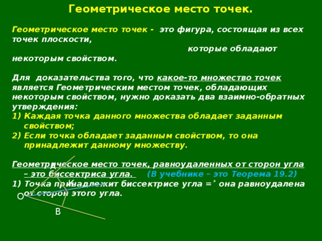 Геометрическое место точек.  Геометрическое место точек - это фигура, состоящая из всех точек плоскости,  которые обладают некоторым свойством.  Для  доказательства того, что какое-то множество точек является Геометрическим местом точек, обладающих некоторым свойством, нужно доказать два взаимно-обратных утверждения: Каждая точка данного множества обладает заданным свойством; Если точка обладает заданным свойством, то она принадлежит данному множеству.  Геометрическое место точек, равноудаленных от сторон угла – это биссектриса угла.  (В учебнике – это Теорема 19.2) 1) Точка принадлежит биссектрисе угла =˃ она равноудалена от сторон этого угла.  А К О В 