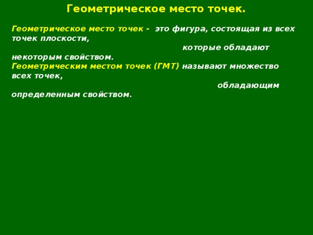 Геометрическое место точек.  Геометрическое место точек - это фигура, состоящая из всех точек плоскости,  которые обладают некоторым свойством. Геометрическим местом точек (ГМТ) называют множество всех точек,  обладающим определенным свойством.  