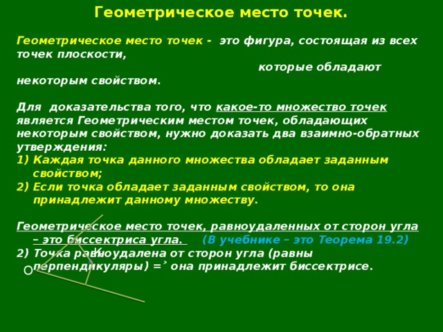 Геометрическое место точек.  Геометрическое место точек - это фигура, состоящая из всех точек плоскости,  которые обладают некоторым свойством.  Для  доказательства того, что какое-то множество точек является Геометрическим местом точек, обладающих некоторым свойством, нужно доказать два взаимно-обратных утверждения: Каждая точка данного множества обладает заданным свойством; Если точка обладает заданным свойством, то она принадлежит данному множеству.  Геометрическое место точек, равноудаленных от сторон угла – это биссектриса угла.  (В учебнике – это Теорема 19.2) 2) Точка равноудалена от сторон угла (равны перпендикуляры) =˃ она принадлежит биссектрисе.  К О 