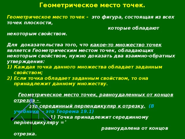 Геометрическое место точек.  Геометрическое место точек - это фигура, состоящая из всех точек плоскости,  которые обладают некоторым свойством.  Для  доказательства того, что какое-то множество точек является Геометрическим местом точек, обладающих некоторым свойством, нужно доказать два взаимно-обратных утверждения: Каждая точка данного множества обладает заданным свойством; Если точка обладает заданным свойством, то она принадлежит данному множеству.   Геометрическое место точек, равноудаленных от концов отрезка –   это серединный перпендикуляр к отрезку.  (В учебнике - это Теорема 19.1)  1) Точка принадлежит серединному перпендикуляру =˃  равноудалена от концов отрезка.  