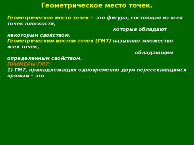 Геометрическое место точек.  Геометрическое место точек - это фигура, состоящая из всех точек плоскости,  которые обладают некоторым свойством. Геометрическим местом точек (ГМТ) называют множество всех точек,  обладающим определенным свойством. ПРИМЕРЫ ГМТ: 1) ГМТ, принадлежащих одновременно двум пересекающимся прямым – это  