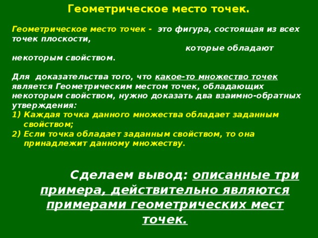 Геометрическое место точек.  Геометрическое место точек - это фигура, состоящая из всех точек плоскости,  которые обладают некоторым свойством.  Для  доказательства того, что какое-то множество точек является Геометрическим местом точек, обладающих некоторым свойством, нужно доказать два взаимно-обратных утверждения: Каждая точка данного множества обладает заданным свойством; Если точка обладает заданным свойством, то она принадлежит данному множеству.    Сделаем вывод: описанные три примера, действительно являются примерами геометрических мест точек.  